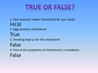 1. Your stomach makes cholesterol for your body:
FALSE
2. Eggs produce cholesterol
True
3. Smoking help us for the cholesterol
False
4. One of the symptoms of cholesterol is a headache
False