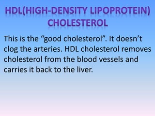 This is the “good cholesterol”. It doesn’t
clog the arteries. HDL cholesterol removes
cholesterol from the blood vessels and
carries it back to the liver.