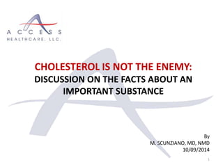 By
M. SCUNZIANO, MD, NMD
10/09/2014
1
CHOLESTEROL IS NOT THE ENEMY:
DISCUSSION ON THE FACTS ABOUT AN
IMPORTANT SUBSTANCE
 
