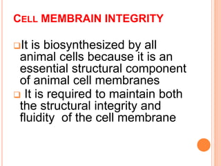 CELL MEMBRAIN INTEGRITY
It is biosynthesized by all
animal cells because it is an
essential structural component
of animal cell membranes
 It is required to maintain both
the structural integrity and
fluidity of the cell membrane
 