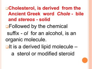 Cholesterol, is derived from the
Ancient Greek word Chole - bile
and stereos - solid
Followed by the chemical
suffix - ol for an alcohol, is an
organic molecule.
It is a derived lipid molecule –
a sterol or modified steroid
 