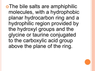 The bile salts are amphiphilic
molecules, with a hydrophobic
planar hydrocarbon ring and a
hydrophilic region provided by
the hydroxyl groups and the
glycine or taurine conjugated
to the carboxylic acid group
above the plane of the ring.
 