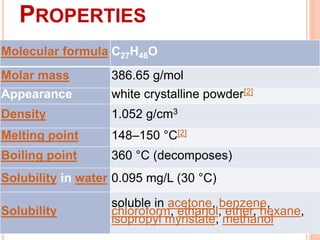 PROPERTIES
Molecular formula C27H46O
Molar mass 386.65 g/mol
Appearance white crystalline powder[2]
Density 1.052 g/cm3
Melting point 148–150 °C[2]
Boiling point 360 °C (decomposes)
Solubility in water 0.095 mg/L (30 °C)
Solubility
soluble in acetone, benzene,
chloroform, ethanol, ether, hexane,
isopropyl myristate, methanol
 