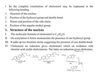• So the complete constitution of cholesterol may be explained in the
following heading.
1. Structure of the nucleus
2. Position of the hydroxyl group and double bond.
3. Nature and position of the side chain.
4. Position of the angular methyl group.
1. Structure of the nucleus
I. The molecular formula of cholesterol is C27H46O.
II. On acetylation it forms monoacetate the presence of one hydroxyl group
III. It adds up two bromine atoms suggesting the presence of one double bond.
IV. Cholesterol on reduction gives cholestanol which on oxidation with
chromic acid yields cholestanone. The latter on reduction gives cholestane.
 