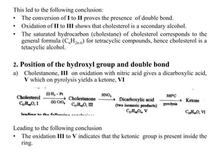 This led to the following conclusion:
• The conversion of I to II proves the presence of double bond.
• Oxidation of II to III shows that cholesterol is a secondary alcohol.
• The saturated hydrocarbon (cholestane) of cholesterol corresponds to the
general formula (CnH2n-6) for tetracyclic compounds, hence cholesterol is a
tetacyclic alcohol.
2. Position of the hydroxyl group and double bond
a) Cholestanone, III on oxidation with nitric acid gives a dicarboxylic acid,
V which on pyrolysis yields a ketone, VI
Leading to the following conclusion
• The oxidation III to V indicates that the ketonic group is present inside the
ring.
 
