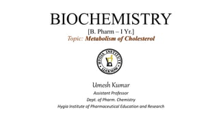 BIOCHEMISTRY
[B. Pharm – I Yr.]
Topic: Metabolism of Cholesterol
Umesh Kumar
Assistant Professor
Dept. of Pharm. Chemistry
Hygia Institute of Pharmaceutical Education and Research
 