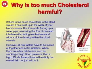 Why is too much Cholesterol
harmful?
If there is too much cholesterol in the blood
stream it can build up in the walls of your
blood vessels, like lime-scale furring up a
water pipe, narrowing the flow. It can also
interfere with clotting mechanisms and
allow a clot to develop within the blood
vessels.
However, all risk factors have to be looked
at together and not in isolation. When
there are other risk factors such as
smoking or high blood pressure, then a
high LDL cholesterol level will multiply the
overall risk, not just add to it.
 