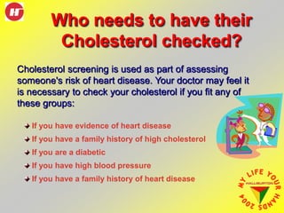 Who needs to have their
Cholesterol checked?
Cholesterol screening is used as part of assessing
someone's risk of heart disease. Your doctor may feel it
is necessary to check your cholesterol if you fit any of
these groups:
If you have evidence of heart disease
If you have a family history of high cholesterol
If you are a diabetic
If you have high blood pressure
If you have a family history of heart disease
 