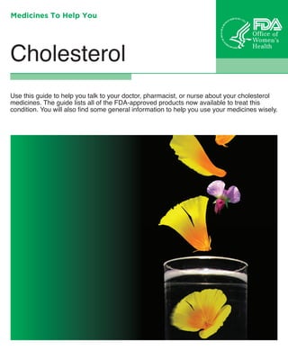 Medicines To Help You

Cholesterol
Use this guide to help you talk to your doctor, pharmacist, or nurse about your cholesterol
medicines. The guide lists all of the FDA-approved products now available to treat this
condition. You will also find some general information to help you use your medicines wisely.

 