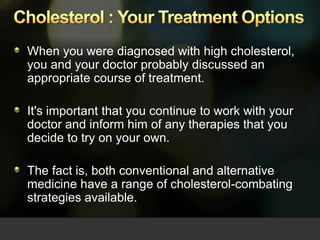 Cholesterol : Your Treatment Options When you were diagnosed with high cholesterol, you and your doctor probably discussed an appropriate course of treatment.  It's important that you continue to work with your doctor and inform him of any therapies that you decide to try on your own. The fact is, both conventional and alternative medicine have a range of cholesterol-combating strategies available.  