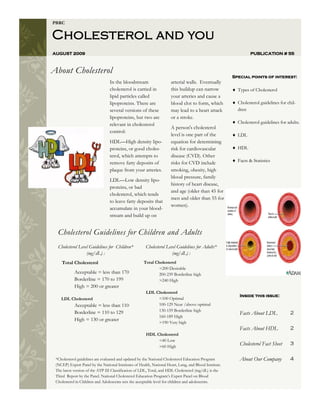PBRC


Cholesterol and you
AUGUST 2009                                                                                                     PUBLICATION # 55



About Cholesterol
                                                                                                        Special points of interest:
                                 In the bloodstream                   arterial walls. Eventually
                                 cholesterol is carried in            this buildup can narrow             Types of Cholesterol
                                 lipid particles called               your arteries and cause a
                                 lipoproteins. There are              blood clot to form, which           Cholesterol guidelines for chil-
                                 several versions of these            may lead to a heart attack          dren
                                 lipoproteins, but two are            or a stroke.
                                 relevant in cholesterol                                                  Cholesterol guidelines for adults.
                                                                      A person's cholesterol
                                 control:
                                                                      level is one part of the            LDL
                                 HDL—High density lipo-               equation for determining
                                 proteins, or good choles-            risk for cardiovascular             HDL
                                 terol, which attempts to             disease (CVD). Other
                                 remove fatty deposits of             risks for CVD include               Facts & Statistics
                                 plaque from your arteries.           smoking, obesity, high
                                                                      blood pressure, family
                                 LDL—Low density lipo-
                                                                      history of heart disease,
                                 proteins, or bad
                                                                      and age (older than 45 for
                                 cholesterol, which tends
                                                                      men and older than 55 for
                                 to leave fatty deposits that
                                                                      women).
                                 accumulate in your blood-
                                 stream and build up on


  Cholesterol Guidelines for Children and Adults
  Cholesterol Level Guidelines for Children*           Cholesterol Level Guidelines for Adults*
                  (mg/dL) :                                           (mg/dL) :
    Total Cholesterol                                 Total Cholesterol
                                                              <200 Desirable
            Acceptable = less than 170                        200-239 Borderline high
            Borderline = 170 to 199                           >240 High
            High = 200 or greater
                                                       LDL Cholesterol
                                                                                                           Inside this issue:
    LDL Cholesterol                                         <100 Optimal
            Acceptable = less than 110                      100-129 Near /above optimal
            Borderline = 110 to 129                         130-159 Borderline high
                                                                                                           Facts About LDL            2
                                                            160-189 High
            High = 130 or greater
                                                            >190 Very high
                                                                                                           Facts About HDL            2
                                                       HDL Cholesterol
                                                            <40 Low
                                                            >60 High
                                                                                                           Cholesterol Fact Sheet     3

 *Cholesterol guidelines are evaluated and updated by the National Cholesterol Education Program           About Our Company          4
 (NCEP) Expert Panel by the National Institutes of Health, National Heart, Lung, and Blood Institute.
 The latest version of the ATP III Classification of LDL, Total, and HDL Cholesterol (mg/dL) is the
 Third Report by the Panel. National Cholesterol Education Program’s Expert Panel on Blood
 Cholesterol in Children and Adolescents sets the acceptable level for children and adolescents.
 