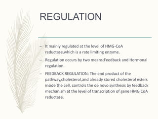 REGULATION
– It mainly regulated at the level of HMG-CoA
reductase,which is a rate limiting enzyme.
– Regulation occurs by two means:Feedback and Hormonal
regulation.
– FEEDBACK REGULATION: The end product of the
pathway,cholesterol,and already stored cholesterol esters
inside the cell, controls the de novo synthesis by feedback
mechanism at the level of transcription of gene HMG CoA
reductase.
 