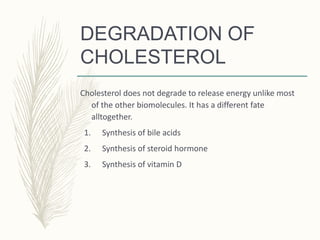 DEGRADATION OF
CHOLESTEROL
Cholesterol does not degrade to release energy unlike most
of the other biomolecules. It has a different fate
alltogether.
1. Synthesis of bile acids
2. Synthesis of steroid hormone
3. Synthesis of vitamin D
 