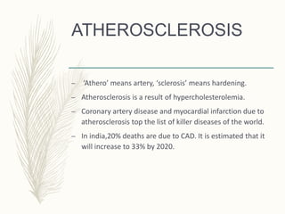 ATHEROSCLEROSIS
– ‘Athero’ means artery, ‘sclerosis’ means hardening.
– Atherosclerosis is a result of hypercholesterolemia.
– Coronary artery disease and myocardial infarction due to
atherosclerosis top the list of killer diseases of the world.
– In india,20% deaths are due to CAD. It is estimated that it
will increase to 33% by 2020.
 