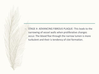 – STAGE 4- ADVANCING FIBROUS PLAQUE: This leads to the
narrowing of vessel walls when proliferative changes
occur. The blood floe through the narrow lumen is more
turbulent and their is tendency of clot formation.
 
