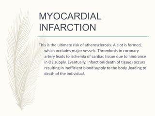 MYOCARDIAL
INFARCTION
This is the ultimate risk of atherosclerosis. A clot is formed,
which occludes major vessels. Thrombosis in coronary
artery leads to ischemia of cardiac tissue due to hindrance
in O2 supply. Eventually, infarction(death of tissue) occurs
resulting in inefficient blood supply to the body ,leading to
death of the individual.
 