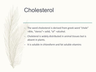 Cholesterol
– The word cholesterol is derived from greek word “chole”
=Bile, “steros”= solid, “ol” =alcohol.
– Choleterol is widely distributed in animal tissues but is
absent in plants.
– It is soluble in chloroform and fat soluble vitamins
 