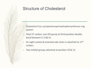 Structure of Cholesterol
– Cholesterol has cyclopentanoperhydrophenanthrene ring
system
– Total 27 carbon, one OH group at third position double
bond between C-5 &C-6.
– An eight carbon β-oriented side chain is attached to 17th
carbon.
– Two methyl groups attached at position 10 & 13.
 