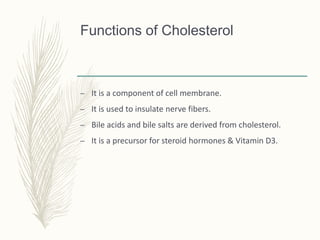 Functions of Cholesterol
– It is a component of cell membrane.
– It is used to insulate nerve fibers.
– Bile acids and bile salts are derived from cholesterol.
– It is a precursor for steroid hormones & Vitamin D3.
 