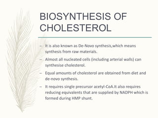 BIOSYNTHESIS OF
CHOLESTEROL
– It is also known as De-Novo synthesis,which means
synthesis from raw materials.
– Almost all nucleated cells (including arterial walls) can
synthesise cholesterol.
– Equal amounts of cholesterol are obtained from diet and
de-novo synthesis.
– It requires single precursor acetyl-CoA.It also requires
reducing equivalents that are supplied by NADPH which is
formed during HMP shunt.
 