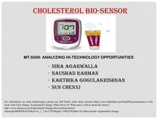 CHOLESTEROL BIO-SENSOR
• NIHA Agarwalla
• NAUSHAD Rahman
• KARTHIKA Gogulakrishnan
• Sun Chenxi
MT-5009: ANALYZING HI-TECHNOLOGY OPPORTUNITIES
For information on other technologies, please see Jeff Funk’s slide share account (http://www.slideshare.net/Funk98/presentations) or his
book with Chris Magee: Exponential Change: What drives it? What does it tell us about the future?
http://www.amazon.com/Exponential-Change-drives-about-future-
ebook/dp/B00HPSAYEM/ref=sr_1_1?ie=UTF8&qid=1398325920&sr=8-1&keywords=exponential+change
 