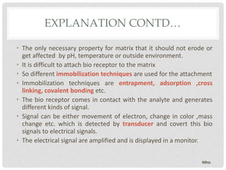 EXPLANATION CONTD…
• The only necessary property for matrix that it should not erode or
get affected by pH, temperature or outside environment.
• It is difficult to attach bio receptor to the matrix
• So different immobilization techniques are used for the attachment
• Immobilization techniques are entrapment, adsorption ,cross
linking, covalent bonding etc.
• The bio receptor comes in contact with the analyte and generates
different kinds of signal.
• Signal can be either movement of electron, change in color ,mass
change etc. which is detected by transducer and covert this bio
signals to electrical signals.
• The electrical signal are amplified and is displayed in a monitor.
Niha
 