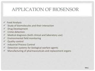  Food Analysis
 Study of biomolecules and their interaction
 Drug Development
 Crime detection
 Medical diagnosis (both clinical and laboratory use)
 Environmental field monitoring
 Quality control
 Industrial Process Control
 Detection systems for biological warfare agents
 Manufacturing of pharmaceuticals and replacement organs
APPLICATION OF BIOSENSOR
Niha
 