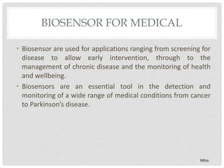 BIOSENSOR FOR MEDICAL
• Biosensor are used for applications ranging from screening for
disease to allow early intervention, through to the
management of chronic disease and the monitoring of health
and wellbeing.
• Biosensors are an essential tool in the detection and
monitoring of a wide range of medical conditions from cancer
to Parkinson’s disease.
Niha
 