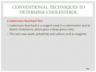 CONVENTIONAL TECHNIQUES TO
DETERMINE CHOLESTEROL
1.Lieberman-Burchard Test
Lieberman–Burchard is a reagent used in a colorimetric test to
detect cholesterol, which gives a deep green color.
This test uses acetic anhydride and sulfuric acid as reagents.
Niha
 