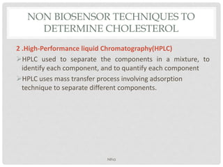 NON BIOSENSOR TECHNIQUES TO
DETERMINE CHOLESTEROL
2 .High-Performance liquid Chromatography(HPLC)
HPLC used to separate the components in a mixture, to
identify each component, and to quantify each component
HPLC uses mass transfer process involving adsorption
technique to separate different components.
Niha
 