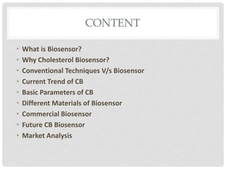 CONTENT
• What is Biosensor?
• Why Cholesterol Biosensor?
• Conventional Techniques V/s Biosensor
• Current Trend of CB
• Basic Parameters of CB
• Different Materials of Biosensor
• Commercial Biosensor
• Future CB Biosensor
• Market Analysis
 