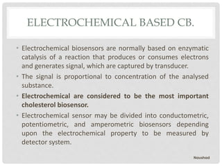 ELECTROCHEMICAL BASED CB.
• Electrochemical biosensors are normally based on enzymatic
catalysis of a reaction that produces or consumes electrons
and generates signal, which are captured by transducer.
• The signal is proportional to concentration of the analysed
substance.
• Electrochemical are considered to be the most important
cholesterol biosensor.
• Electrochemical sensor may be divided into conductometric,
potentiometric, and amperometric biosensors depending
upon the electrochemical property to be measured by
detector system.
Naushad
 