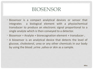 BIOSENSOR
• Biosensor is a compact analytical devices or sensor that
integrates a biological element with a physiochemical
transducer to produce an electronic signal proportional to a
single analyte which is then conveyed to a detector.
• Biosensor = Analyte + biorecognation element + transducer .
• A biosensor is an analytical device that detects the level of
glucose, cholesterol, urea or any other chemicals in our body
by using the blood ,urine ,saliva or skin as a sample.
Niha
 