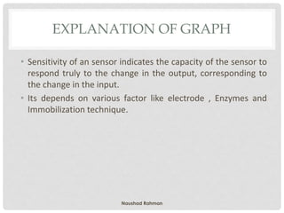 EXPLANATION OF GRAPH
• Sensitivity of an sensor indicates the capacity of the sensor to
respond truly to the change in the output, corresponding to
the change in the input.
• Its depends on various factor like electrode , Enzymes and
Immobilization technique.
Naushad Rahman
 