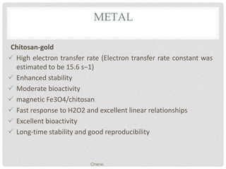 METAL
Chitosan-gold
 High electron transfer rate (Electron transfer rate constant was
estimated to be 15.6 s−1)
 Enhanced stability
 Moderate bioactivity
 magnetic Fe3O4/chitosan
 Fast response to H2O2 and excellent linear relationships
 Excellent bioactivity
 Long-time stability and good reproducibility
Chenxi
 