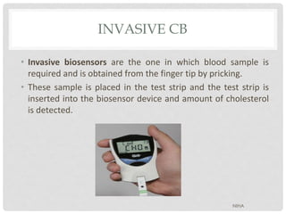 INVASIVE CB
• Invasive biosensors are the one in which blood sample is
required and is obtained from the finger tip by pricking.
• These sample is placed in the test strip and the test strip is
inserted into the biosensor device and amount of cholesterol
is detected.
NIHA
 