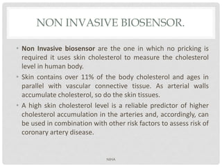 NON INVASIVE BIOSENSOR.
• Non Invasive biosensor are the one in which no pricking is
required it uses skin cholesterol to measure the cholesterol
level in human body.
• Skin contains over 11% of the body cholesterol and ages in
parallel with vascular connective tissue. As arterial walls
accumulate cholesterol, so do the skin tissues.
• A high skin cholesterol level is a reliable predictor of higher
cholesterol accumulation in the arteries and, accordingly, can
be used in combination with other risk factors to assess risk of
coronary artery disease.
NIHA
 