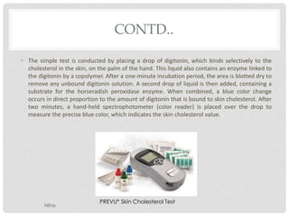 CONTD..
• The simple test is conducted by placing a drop of digitonin, which binds selectively to the
cholesterol in the skin, on the palm of the hand. This liquid also contains an enzyme linked to
the digitonin by a copolymer. After a one-minute incubation period, the area is blotted dry to
remove any unbound digitonin solution. A second drop of liquid is then added, containing a
substrate for the horseradish peroxidase enzyme. When combined, a blue color change
occurs in direct proportion to the amount of digitonin that is bound to skin cholesterol. After
two minutes, a hand-held spectrophotometer (color reader) is placed over the drop to
measure the precise blue color, which indicates the skin cholesterol value.
PREVU* Skin Cholesterol Test
NIha
 