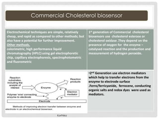 Commercial Cholesterol biosensor
Electrochemical techniques are simple, relatively
cheap, and rapid as compared to other methods; but
also have a potential for further improvement.
Other methods.
colorimetric, high performance liquid
chromatography (HPLC) using gel electrophoretic
chip, capillary electrophoresis, spectrophotometric
and fluorometric
1st generation of Commercial cholesterol
biosensors use cholesterol esterase or
cholesterol oxidase .They depend on the
presence of oxygen for the enzyme –
catalysed reaction and the production and
measurement of hydrogen peroxide.
•2nd Generation use electron mediators
which help to transfer electrons from the
enzyme to electrode surface
.Ferro/ferricyanide, ferrocene, conducting
organic salts and redox dyes were used as
mediators.
Karthika
 