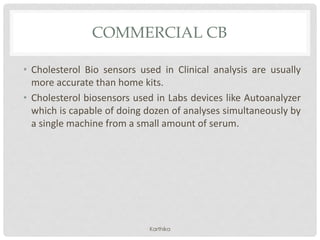 COMMERCIAL CB
• Cholesterol Bio sensors used in Clinical analysis are usually
more accurate than home kits.
• Cholesterol biosensors used in Labs devices like Autoanalyzer
which is capable of doing dozen of analyses simultaneously by
a single machine from a small amount of serum.
Karthika
 