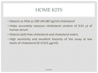 HOME KITS
Detects as little as 200 nM (80 ng/ml) cholesterol
Helps accurately measure cholesterol content of 0.01 µl of
human serum
Detects both free cholesterol and cholesteryl esters.
High sensitivity and excellent linearity of the assay at low
levels of cholesterol (0–0.015 µg⁄ml).
Karthika
 