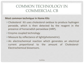 COMMON TECHNOLOGY IN
COMMERCIAL CB
Most common technique in Home Kits
Cholesterol Kit uses cholesterol oxidase to produce hydrogen
peroxide, which is then detected by the reagent in the
presence of horseradish peroxidase (HRP).
Enzyme coupled technology
Measure by reflectance of light(photometric).
An electrochemical reaction which generates an electrical
current proportional to the amount of Cholesterol-
Electrochemical biosensors.
Karthika
 