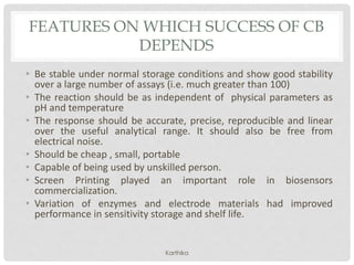 FEATURES ON WHICH SUCCESS OF CB
DEPENDS
• Be stable under normal storage conditions and show good stability
over a large number of assays (i.e. much greater than 100)
• The reaction should be as independent of physical parameters as
pH and temperature
• The response should be accurate, precise, reproducible and linear
over the useful analytical range. It should also be free from
electrical noise.
• Should be cheap , small, portable
• Capable of being used by unskilled person.
• Screen Printing played an important role in biosensors
commercialization.
• Variation of enzymes and electrode materials had improved
performance in sensitivity storage and shelf life.
Karthika
 