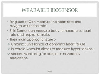 WEARABLE BIOSENSOR
• Ring sensor Can measure the heart rate and
oxygen saturation rate.
• Shirt Sensor can measure body temperature, heart
rate and respiration rate.
• Their main applications are :-
 Chronic Surveillance of abnormal heart failure
 In cardio-vascular dieses to measure hyper tension.
Wireless Monitoring for people in hazardous
operations.
NIha
 