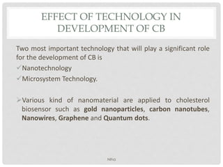 EFFECT OF TECHNOLOGY IN
DEVELOPMENT OF CB
Two most important technology that will play a significant role
for the development of CB is
Nanotechnology
Microsystem Technology.
Various kind of nanomaterial are applied to cholesterol
biosensor such as gold nanoparticles, carbon nanotubes,
Nanowires, Graphene and Quantum dots.
Niha
 