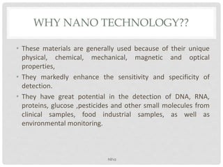 WHY NANO TECHNOLOGY??
• These materials are generally used because of their unique
physical, chemical, mechanical, magnetic and optical
properties,
• They markedly enhance the sensitivity and specificity of
detection.
• They have great potential in the detection of DNA, RNA,
proteins, glucose ,pesticides and other small molecules from
clinical samples, food industrial samples, as well as
environmental monitoring.
Niha
 