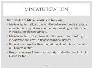 MINIATURIZATION
They also led to Miniaturization of biosensor.
• Miniaturization allows the handling of low-volume samples, a
reduction in reagent consumption and waste generation, and
increases sample throughput .
• Miniaturization can benefit Biosensor by making it
inexpensive and easy-to-handle analytical devices.
• Nanowire are smaller than the red blood cell whose diameter
is 6.8 micro meter.
• Use of Nanowire Biosensor can help to develop implantable
biosensor too.
NIha
 
