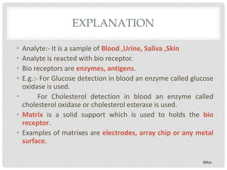EXPLANATION
• Analyte:- It is a sample of Blood ,Urine, Saliva ,Skin
• Analyte is reacted with bio receptor.
• Bio receptors are enzymes, antigens.
• E.g.:- For Glucose detection in blood an enzyme called glucose
oxidase is used.
• For Cholesterol detection in blood an enzyme called
cholesterol oxidase or cholesterol esterase is used.
• Matrix is a solid support which is used to holds the bio
receptor.
• Examples of matrixes are electrodes, array chip or any metal
surface.
Niha
 
