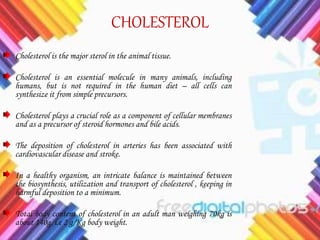 CHOLESTEROL
Cholesterol is the major sterol in the animal tissue.
Cholesterol is an essential molecule in many animals, including
humans, but is not required in the human diet – all cells can
synthesize it from simple precursors.
Cholesterol plays a crucial role as a component of cellular membranes
and as a precursor of steroid hormones and bile acids.
The deposition of cholesterol in arteries has been associated with
cardiovascular disease and stroke.
In a healthy organism, an intricate balance is maintained between
the biosynthesis, utilization and transport of cholesterol , keeping in
harmful deposition to a minimum.
Total body content of cholesterol in an adult man weighing 70kg is
about 140g. i.e 2 g/Kg body weight.
 