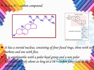 It is a 27 – carbon compound.
It has a steroid nucleus, consisting of four fused rings, three with six
carbons and one with five.
It is amphipathic with a polar head group and a non polar
hydrocarbon body about as long as a 16 – carbon fatty acid in its
extended form.
 